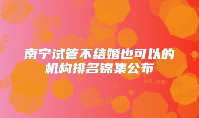 南宁试管不结婚也可以的机构排名锦集公布