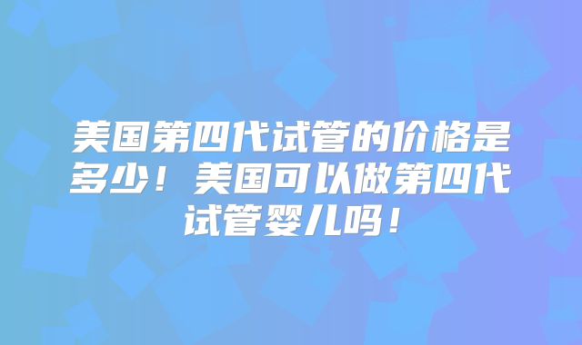 美国第四代试管的价格是多少!美国可以做第四代试管婴儿吗!