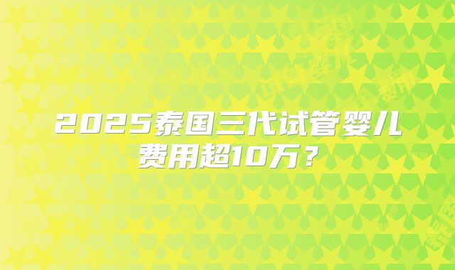 2025泰国三代试管婴儿费用超10万？