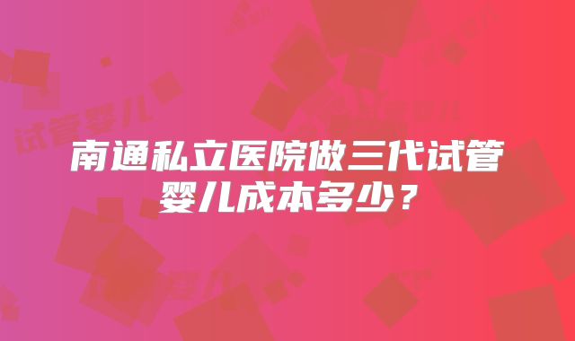 南通私立医院做三代试管婴儿成本多少?