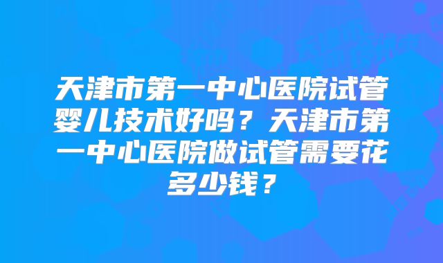 天津市第一中心医院试管婴儿技术好吗？天津市第一中心医院做试管需要花多少钱？