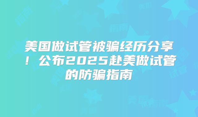 美国做试管被骗经历分享!公布2025赴美做试管的防骗指南