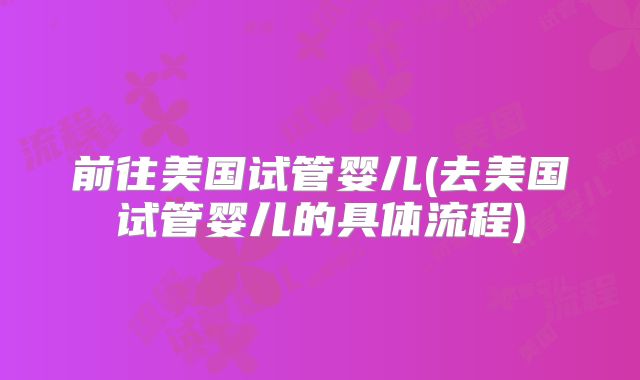 前往美国试管婴儿(去美国试管婴儿的具体流程)