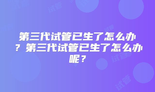 第三代试管已生了怎么办？第三代试管已生了怎么办呢？