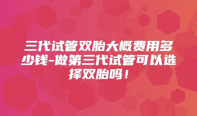 三代试管双胎大概费用多少钱-做第三代试管可以选择双胎吗！
