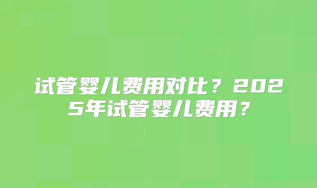 试管婴儿费用对比？2025年试管婴儿费用？