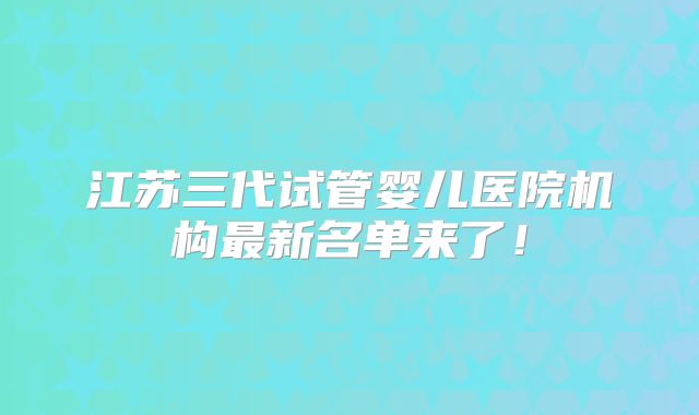 江苏三代试管婴儿医院机构最新名单来了！