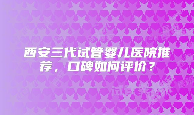西安三代试管婴儿医院推荐，口碑如何评价？