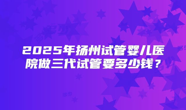 2025年扬州试管婴儿医院做三代试管要多少钱？