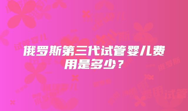 俄罗斯第三代试管婴儿费用是多少?