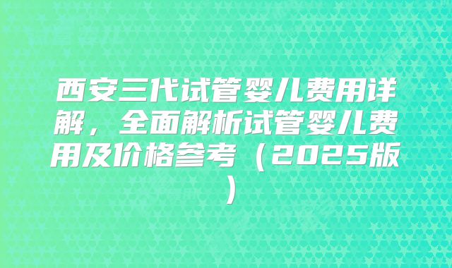 西安三代试管婴儿费用详解，全面解析试管婴儿费用及价格参考（2025版）