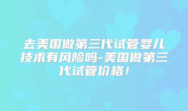 去美国做第三代试管婴儿技术有风险吗-美国做第三代试管价格！