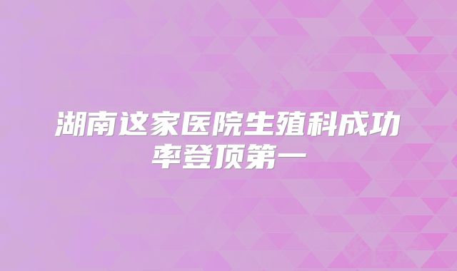 湖南这家医院生殖科成功率登顶第一