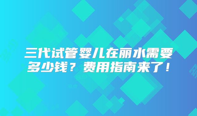 三代试管婴儿在丽水需要多少钱？费用指南来了！