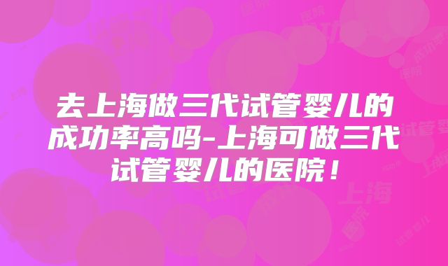 去上海做三代试管婴儿的成功率高吗-上海可做三代试管婴儿的医院!