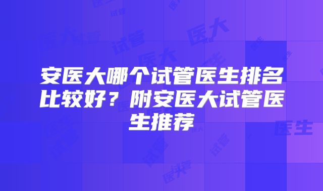 安医大哪个试管医生排名比较好?附安医大试管医生推荐