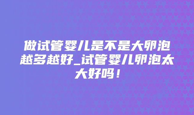 做试管婴儿是不是大卵泡越多越好_试管婴儿卵泡太大好吗！