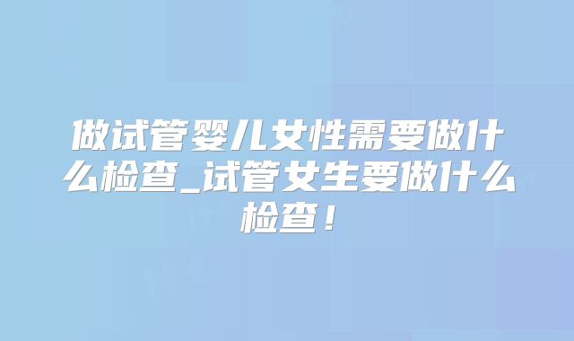 做试管婴儿女性需要做什么检查_试管女生要做什么检查！