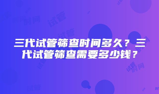 三代试管筛查时间多久？三代试管筛查需要多少钱？