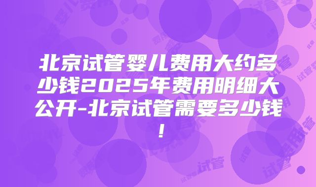 北京试管婴儿费用大约多少钱2025年费用明细大公开-北京试管需要多少钱!