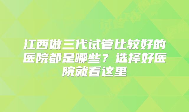 江西做三代试管比较好的医院都是哪些？选择好医院就看这里