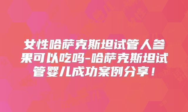 女性哈萨克斯坦试管人参果可以吃吗-哈萨克斯坦试管婴儿成功案例分享！