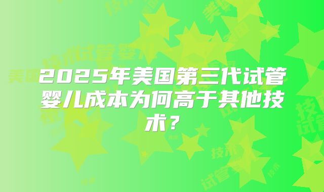 2025年美国第三代试管婴儿成本为何高于其他技术？