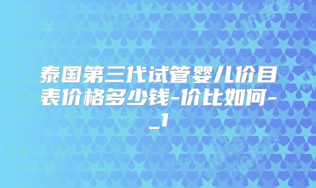 泰国第三代试管婴儿价目表价格多少钱-价比如何-_1
