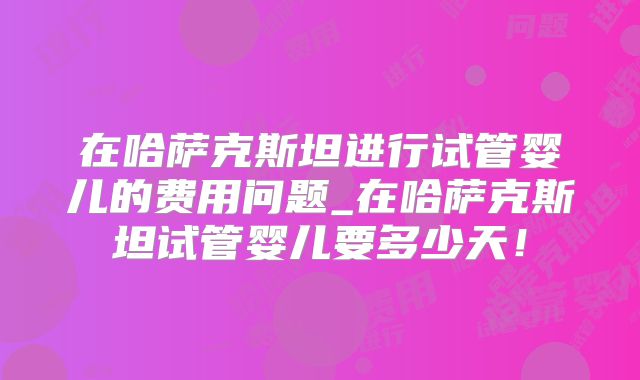 在哈萨克斯坦进行试管婴儿的费用问题_在哈萨克斯坦试管婴儿要多少天！