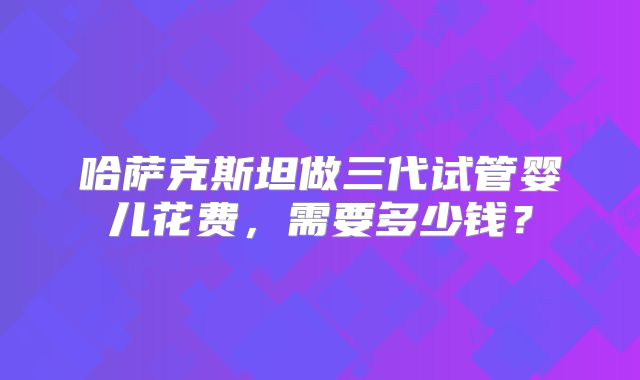 哈萨克斯坦做三代试管婴儿花费,需要多少钱?