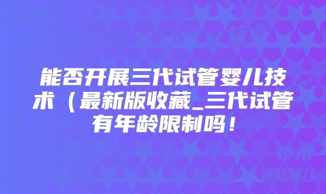 能否开展三代试管婴儿技术（最新版收藏_三代试管有年龄限制吗！