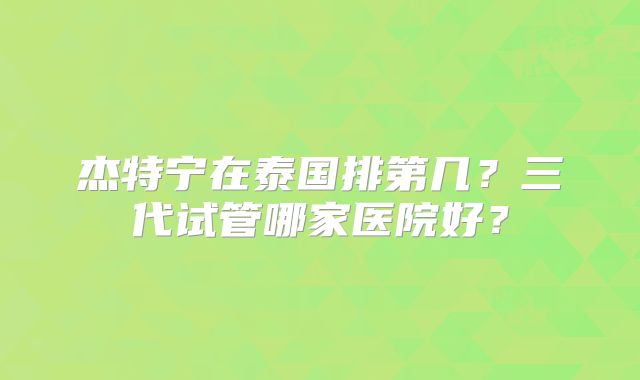 杰特宁在泰国排第几?三代试管哪家医院好?
