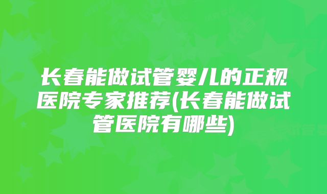 长春能做试管婴儿的正规医院专家推荐(长春能做试管医院有哪些)