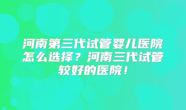 河南第三代试管婴儿医院怎么选择?河南三代试管较好的医院!