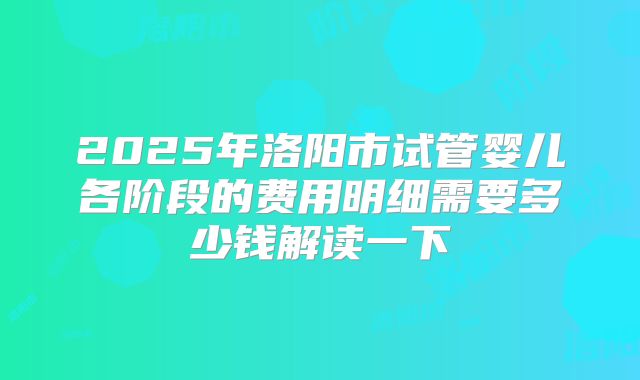 2025年洛阳市试管婴儿各阶段的费用明细需要多少钱解读一下