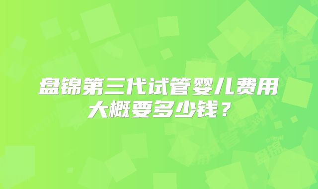 盘锦第三代试管婴儿费用大概要多少钱？
