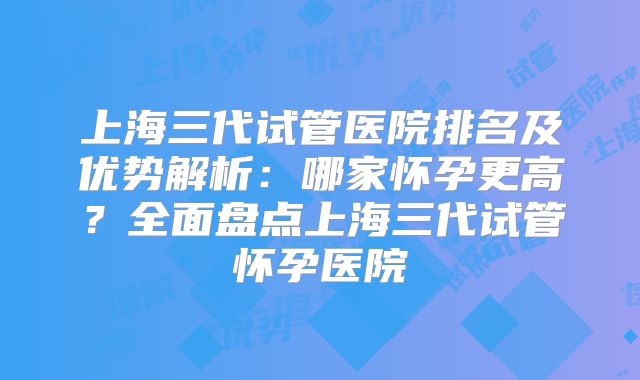 上海三代试管医院排名及优势解析：哪家怀孕更高？全面盘点上海三代试管怀孕医院