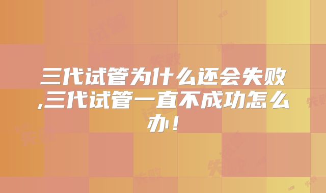 三代试管为什么还会失败,三代试管一直不成功怎么办!