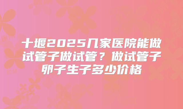 十堰2025几家医院能做试管子做试管？做试管子卵子生子多少价格
