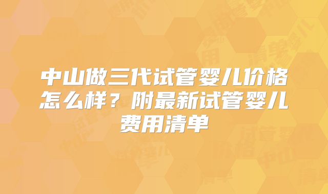 中山做三代试管婴儿价格怎么样?附最新试管婴儿费用清单