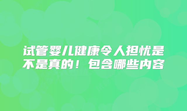 试管婴儿健康令人担忧是不是真的!包含哪些内容