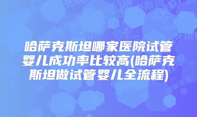 哈萨克斯坦哪家医院试管婴儿成功率比较高(哈萨克斯坦做试管婴儿全流程)