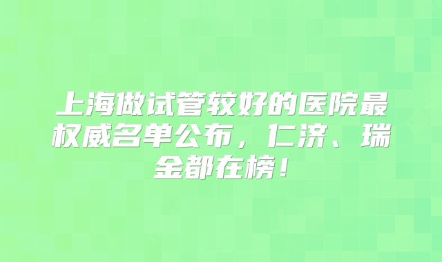 上海做试管较好的医院最权威名单公布,仁济、瑞金都在榜!