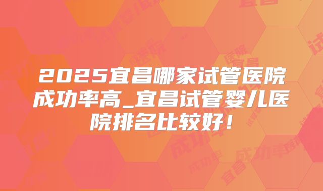 2025宜昌哪家试管医院成功率高_宜昌试管婴儿医院排名比较好！
