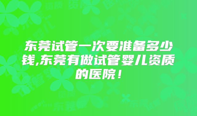 东莞试管一次要准备多少钱,东莞有做试管婴儿资质的医院！