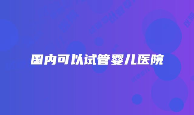 国内可以试管婴儿医院