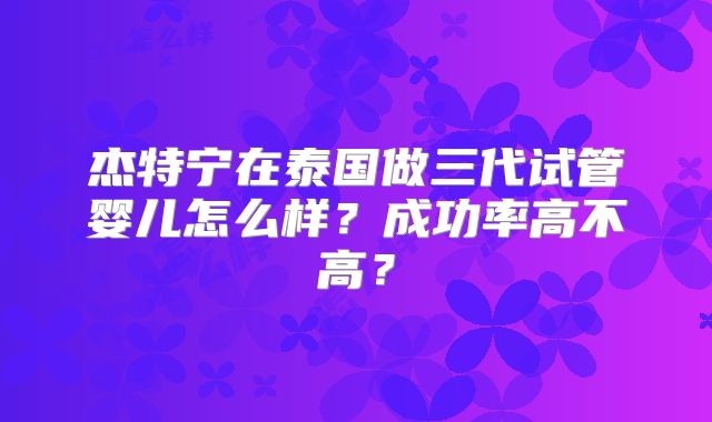 杰特宁在泰国做三代试管婴儿怎么样？成功率高不高？