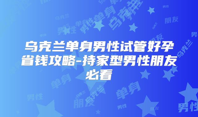 乌克兰单身男性试管好孕省钱攻略-持家型男性朋友必看