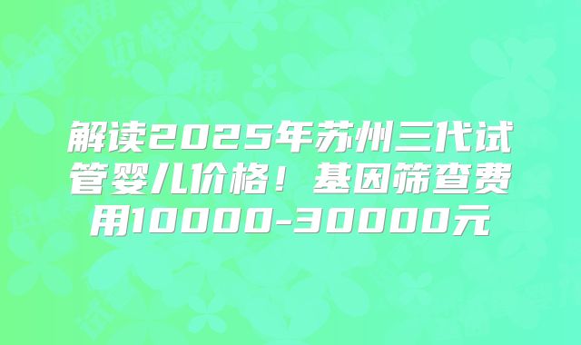 解读2025年苏州三代试管婴儿价格！基因筛查费用10000-30000元