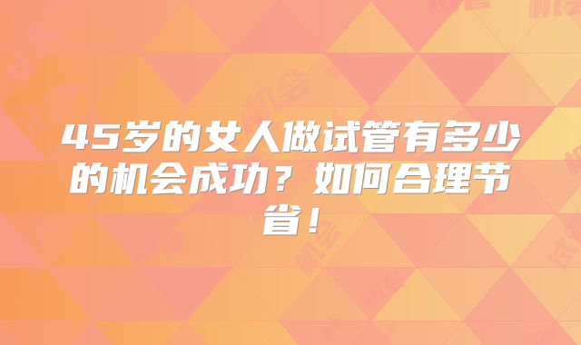 45岁的女人做试管有多少的机会成功？如何合理节省！